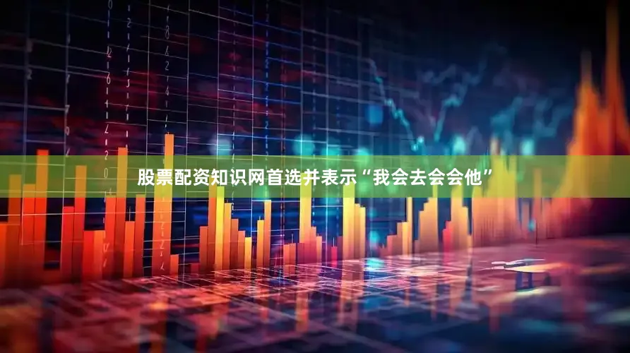 股票配资知识网首选并表示“我会去会会他”