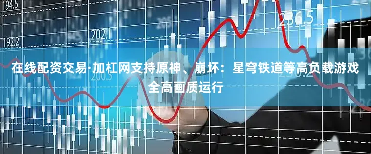 在线配资交易·加杠网支持原神、崩坏：星穹铁道等高负载游戏全高画质运行